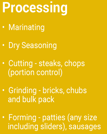Processing Marinating Dry Seasoning Cutting – steaks, chops (portion control) Grinding – bricks, chubs and bulk pack Forming – patties (any size including sliders), sausages